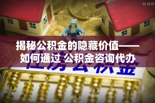 连南揭秘公积金的隐藏价值——如何通过 公积金咨询代办提取 优化财富管理
