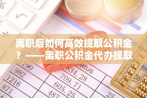 连南离职后如何高效提取公积金？——离职公积金代办提取全流程解析