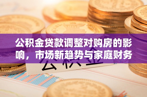 连南公积金贷款调整对购房的影响，市场新趋势与家庭财务规划