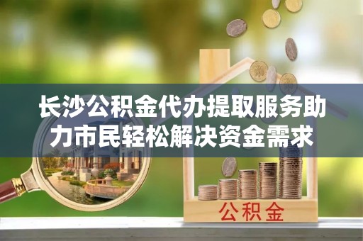 连南长沙公积金代办提取服务助力市民轻松解决资金需求