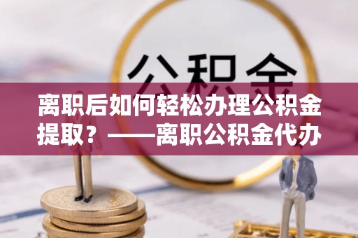 连南离职后如何轻松办理公积金提取？——离职公积金代办提取服务详解