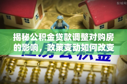 连南揭秘公积金贷款调整对购房的影响，政策变动如何改变你的买房计划