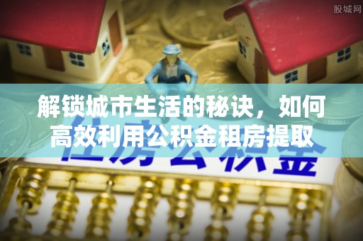 连南解锁城市生活的秘诀，如何高效利用公积金租房提取