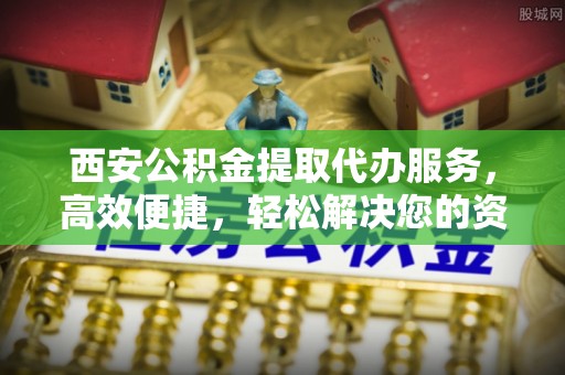 连南西安公积金提取代办服务，高效便捷，轻松解决您的资金需求