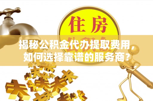 连南揭秘公积金代办提取费用，如何选择靠谱的服务商？