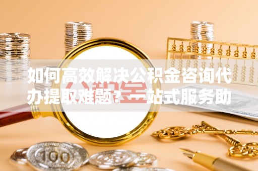 连南如何高效解决公积金咨询代办提取难题？一站式服务助您轻松搞定
