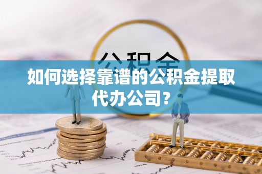 连南如何选择靠谱的公积金提取代办公司？