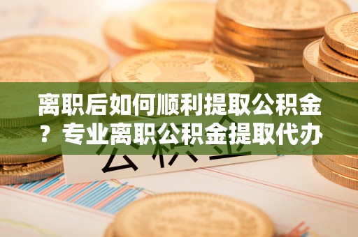 连南离职后如何顺利提取公积金？专业离职公积金提取代办服务指南