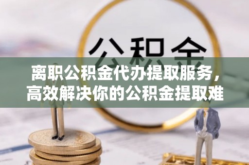 连南离职公积金代办提取服务，高效解决你的公积金提取难题