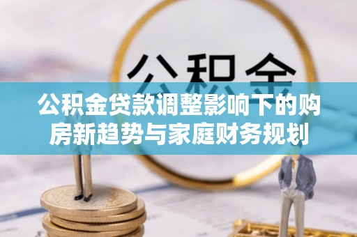 连南公积金贷款调整影响下的购房新趋势与家庭财务规划