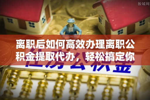 连南离职后如何高效办理离职公积金提取代办，轻松搞定你的公积金