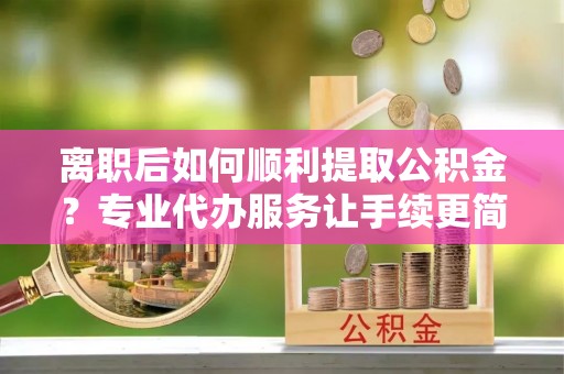 连南离职后如何顺利提取公积金？专业代办服务让手续更简单