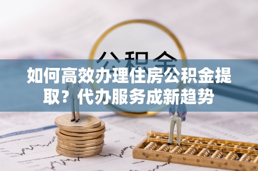 连南如何高效办理住房公积金提取？代办服务成新趋势