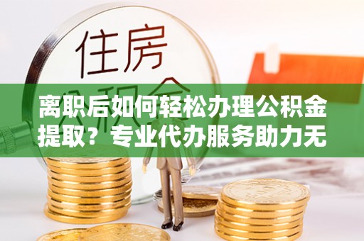 连南离职后如何轻松办理公积金提取？专业代办服务助力无忧