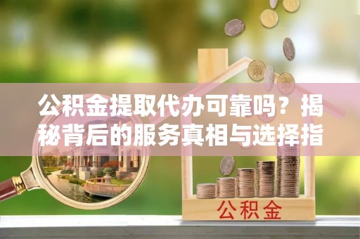 连南公积金提取代办可靠吗？揭秘背后的服务真相与选择指南