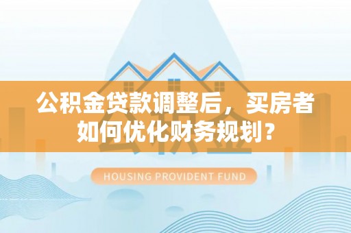 连南公积金贷款调整后，买房者如何优化财务规划？