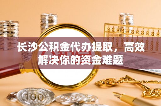 连南长沙公积金代办提取，高效解决你的资金难题