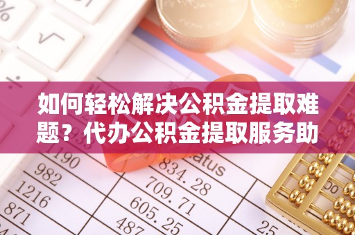 连南如何轻松解决公积金提取难题？代办公积金提取服务助您一臂之力