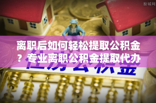 连南离职后如何轻松提取公积金？专业离职公积金提取代办服务指南