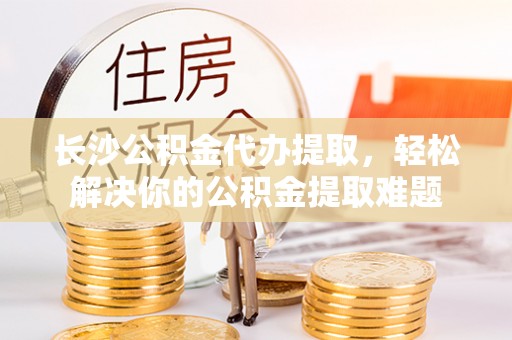 连南长沙公积金代办提取，轻松解决你的公积金提取难题