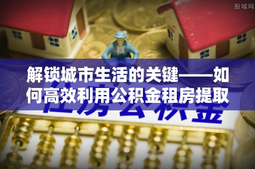 连南解锁城市生活的关键——如何高效利用公积金租房提取实现居住自由