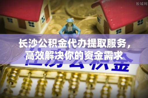 连南长沙公积金代办提取服务，高效解决你的资金需求