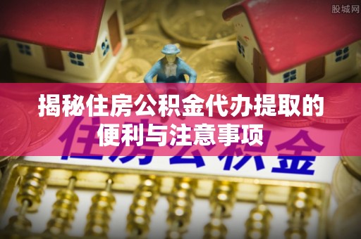 连南揭秘住房公积金代办提取的便利与注意事项