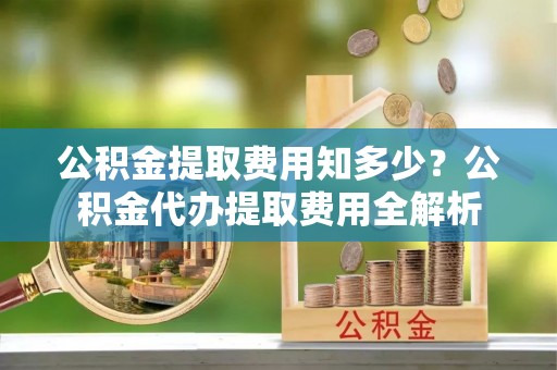连南公积金提取费用知多少？公积金代办提取费用全解析